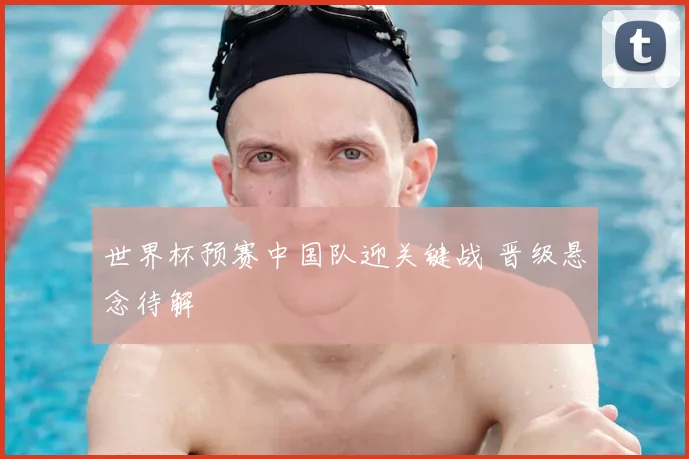 世界杯预赛中国队迎关键战 晋级悬念待解