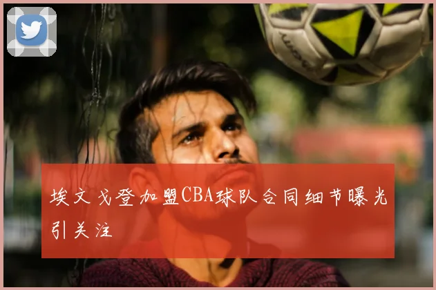 埃文戈登加盟CBA球队合同细节曝光引关注