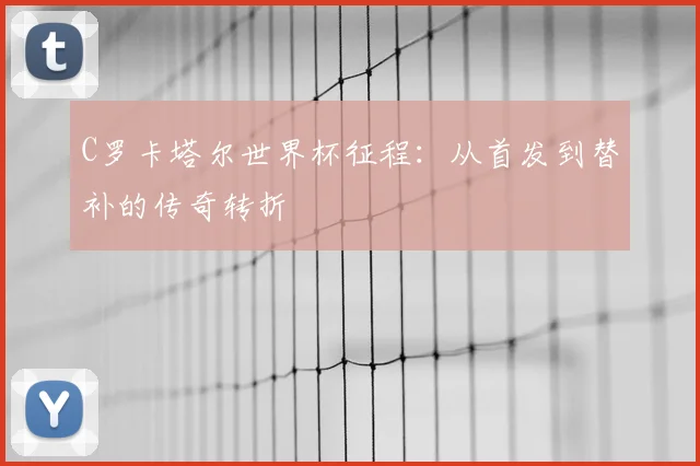 C罗卡塔尔世界杯征程：从首发到替补的传奇转折