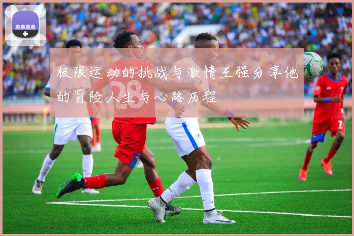极限运动的挑战与激情王强分享他的冒险人生与心路历程