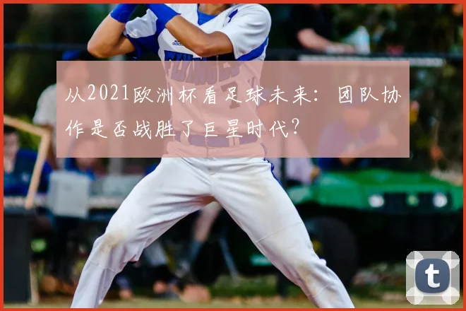 从2021欧洲杯看足球未来：团队协作是否战胜了巨星时代？