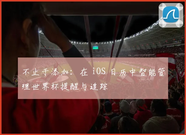 不止于添加：在 iOS 日历中智能管理世界杯提醒与追踪