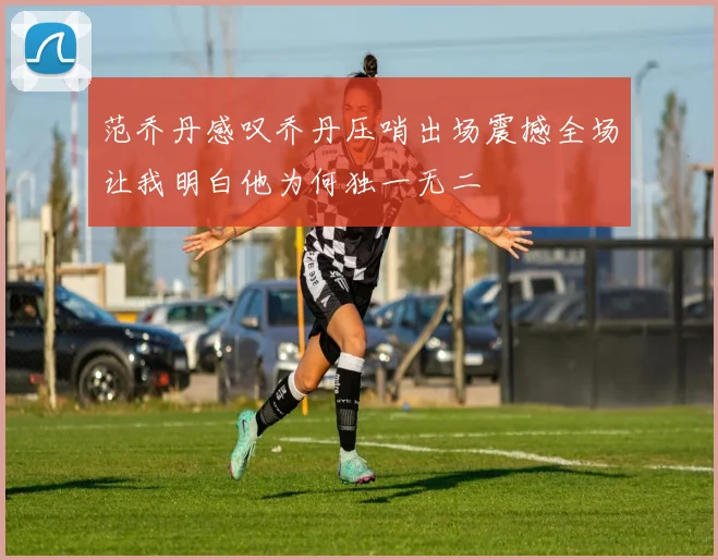 范乔丹感叹乔丹压哨出场震撼全场让我明白他为何独一无二