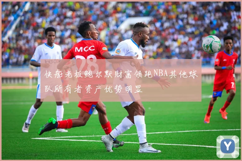 快船老板鲍尔默财富领跑NBA其他球队所有者资产优势明显