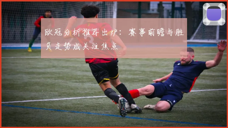 欧冠分析推荐出炉：赛事前瞻与胜负走势成关注焦点