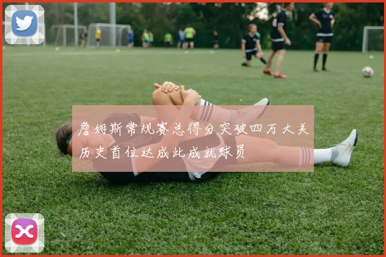 詹姆斯常规赛总得分突破四万大关历史首位达成此成就球员