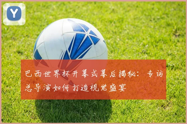巴西世界杯开幕式幕后揭秘：专访总导演如何打造视觉盛宴
