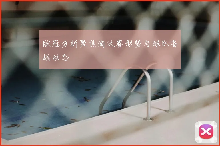 欧冠分析聚焦淘汰赛形势与球队备战动态