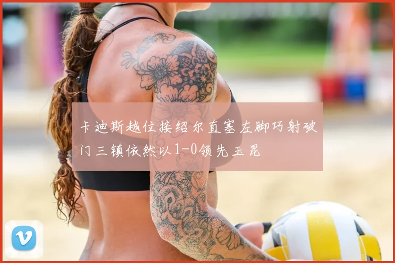 卡迪斯越位接绍尔直塞左脚巧射破门三镇依然以1-0领先玉昆