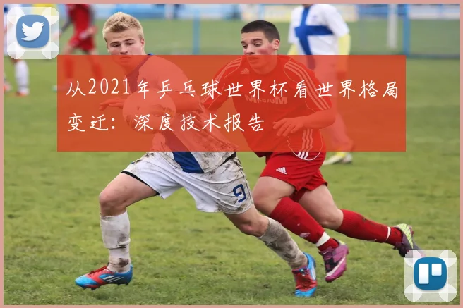 从2021年乒乓球世界杯看世界格局变迁:深度技术报告