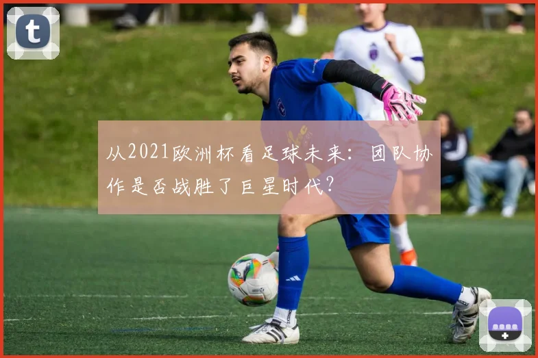 从2021欧洲杯看足球未来：团队协作是否战胜了巨星时代？