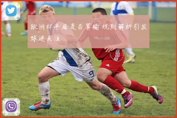 欧洲杯平局是否算输 规则解析引发球迷关注