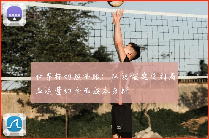 世界杯的经济账：从场馆建设到商业运营的全面成本分析