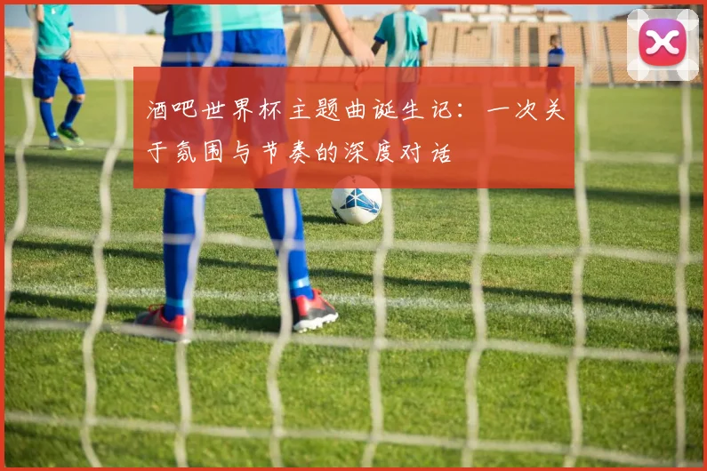 酒吧世界杯主题曲诞生记：一次关于氛围与节奏的深度对话