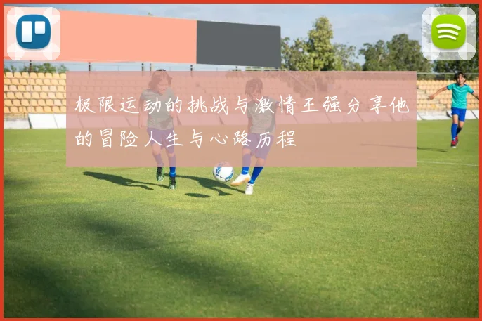 极限运动的挑战与激情王强分享他的冒险人生与心路历程