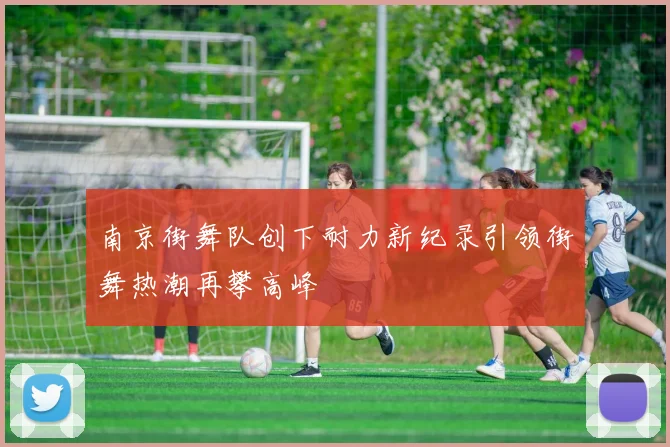 南京街舞队创下耐力新纪录引领街舞热潮再攀高峰