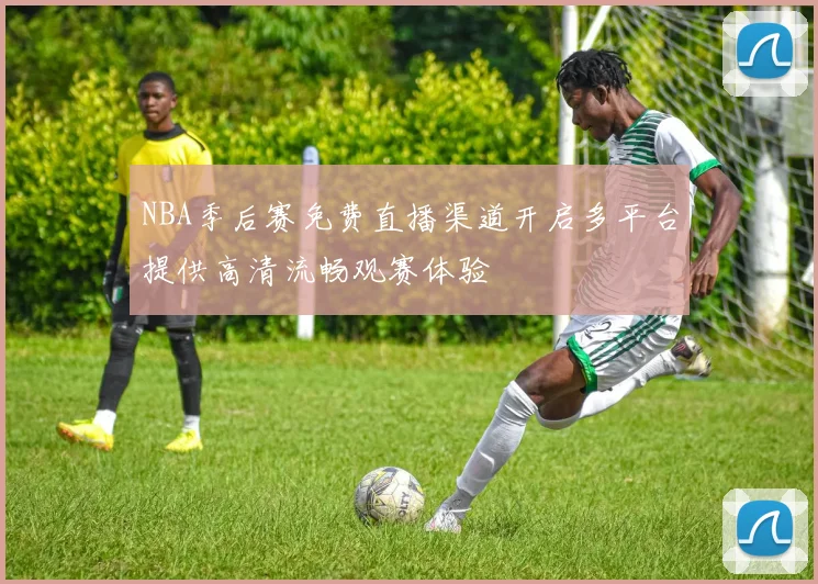 NBA季后赛免费直播渠道开启多平台提供高清流畅观赛体验