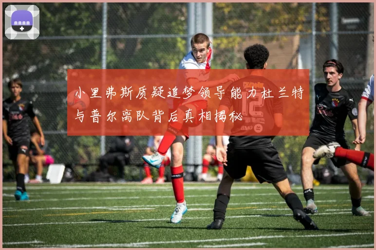 小里弗斯质疑追梦领导能力杜兰特与普尔离队背后真相揭秘