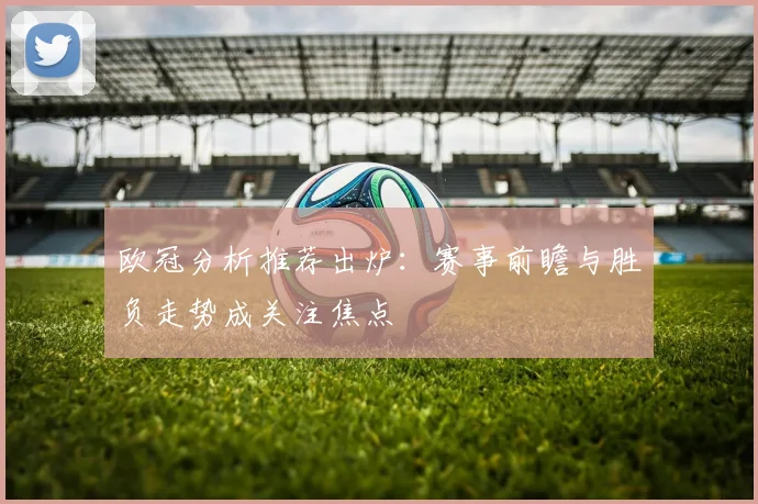 欧冠分析推荐出炉：赛事前瞻与胜负走势成关注焦点