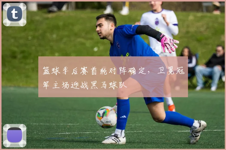篮球季后赛首轮对阵确定,卫冕冠军主场迎战黑马球队