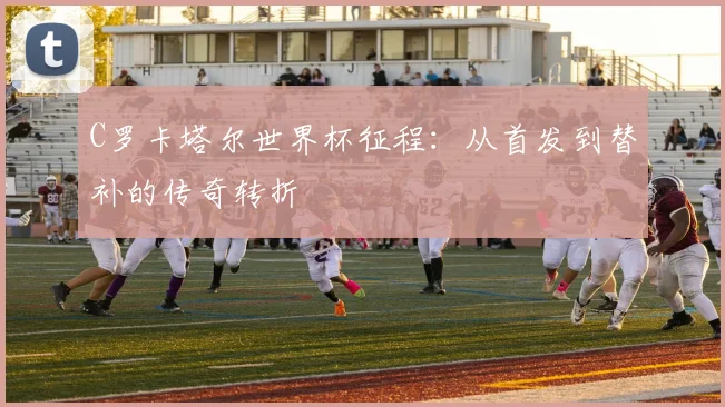 C罗卡塔尔世界杯征程:从首发到替补的传奇转折