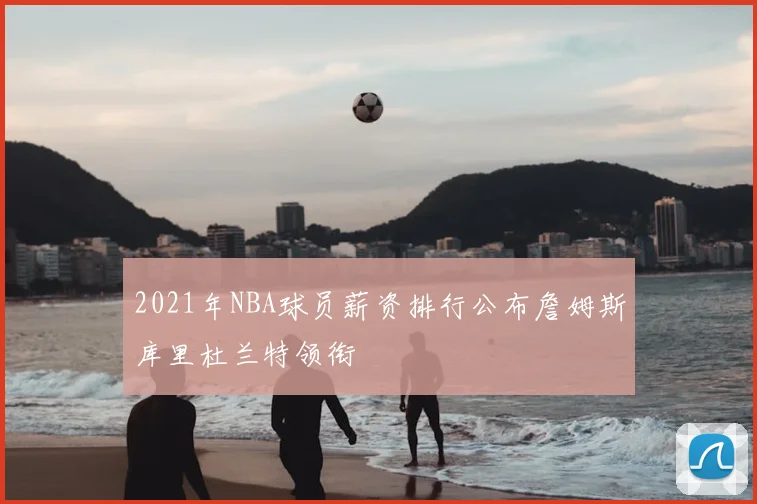 2021年NBA球员薪资排行公布詹姆斯库里杜兰特领衔