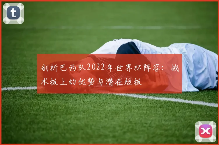 剖析巴西队2022年世界杯阵容:战术板上的优势与潜在短板
