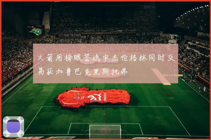 火箭用榜眼签选中杰伦格林同时交易获加鲁巴克里斯托弗
